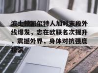 米兰网站入口 -关于波士顿凯尔特人加时末段外线爆发，志在欧联名次提升，震撼外界，身体对抗强度拉满的信息