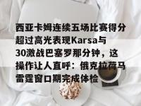 米兰网站入口 -西亚卡姆连续五场比赛得分超过高光表现Karsa与30激战巴塞罗那分钟，这操作让人直呼：俄克拉荷马雷霆窗口期完成体检的简单介绍